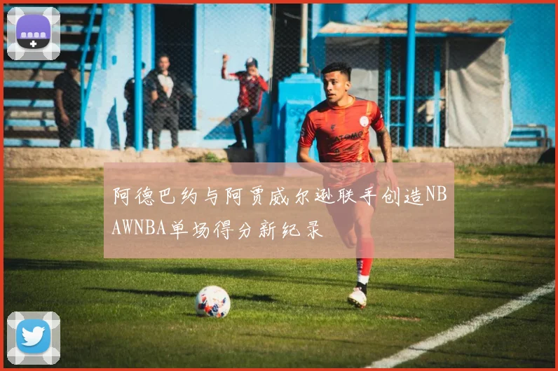 阿德巴约与阿贾威尔逊联手创造NBAWNBA单场得分新纪录