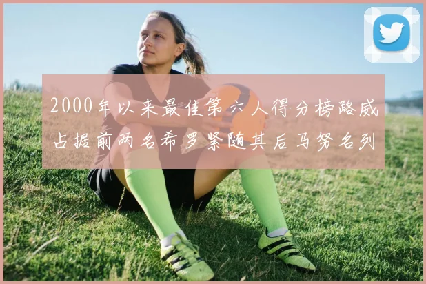2000年以来最佳第六人得分榜路威占据前两名希罗紧随其后马努名列第五