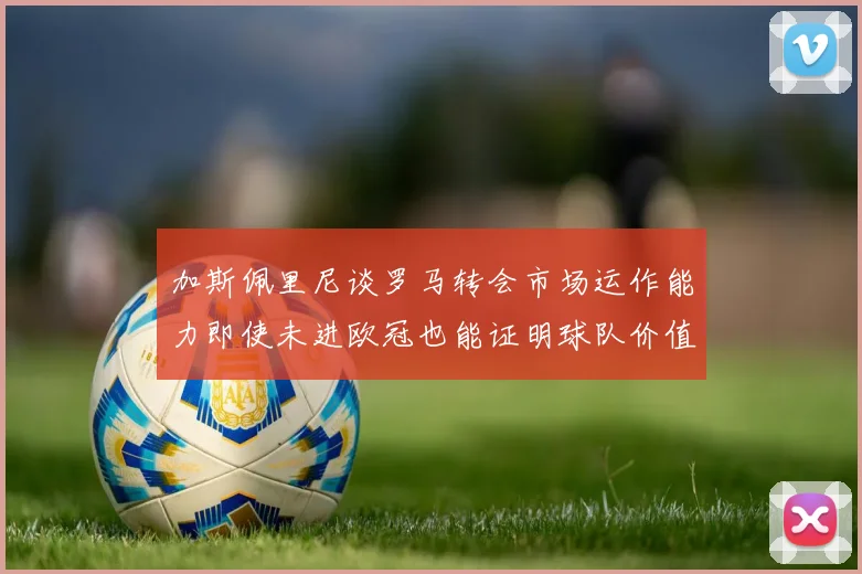 加斯佩里尼谈罗马转会市场运作能力即使未进欧冠也能证明球队价值