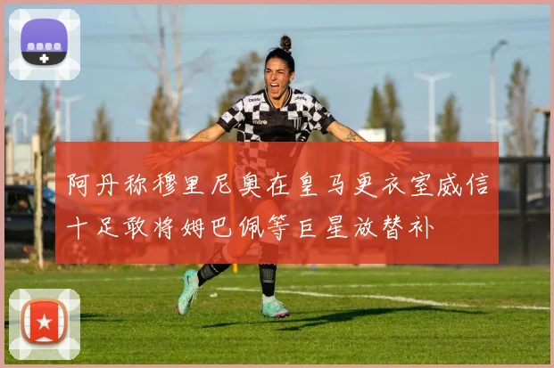 阿丹称穆里尼奥在皇马更衣室威信十足敢将姆巴佩等巨星放替补