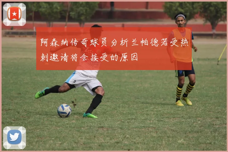 阿森纳传奇球员分析兰帕德若受热刺邀请将会接受的原因