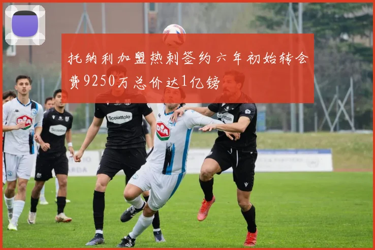 托纳利加盟热刺签约六年初始转会费9250万总价达1亿镑