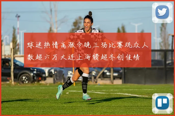 球迷热情高涨今晚三场比赛观众人数超六万大连上海赣超齐创佳绩