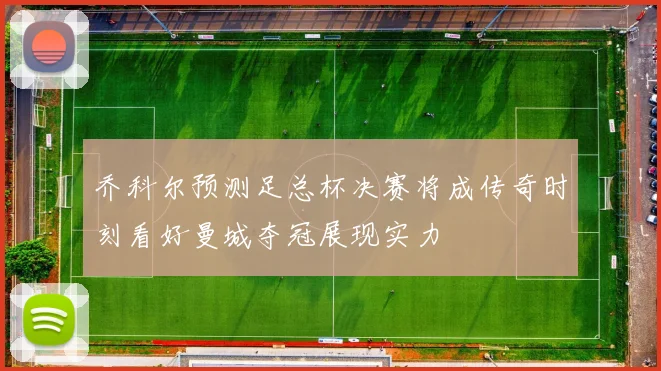 乔科尔预测足总杯决赛将成传奇时刻看好曼城夺冠展现实力