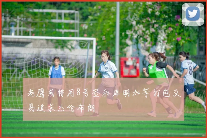 老鹰或将用8号签和库明加等打包交易追求杰伦布朗