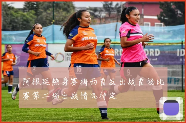 阿根廷热身赛梅西首发出战首场比赛第二场出战情况待定