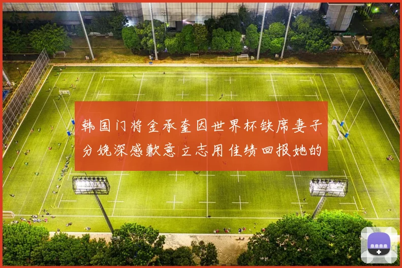 韩国门将金承奎因世界杯缺席妻子分娩深感歉意立志用佳绩回报她的支持