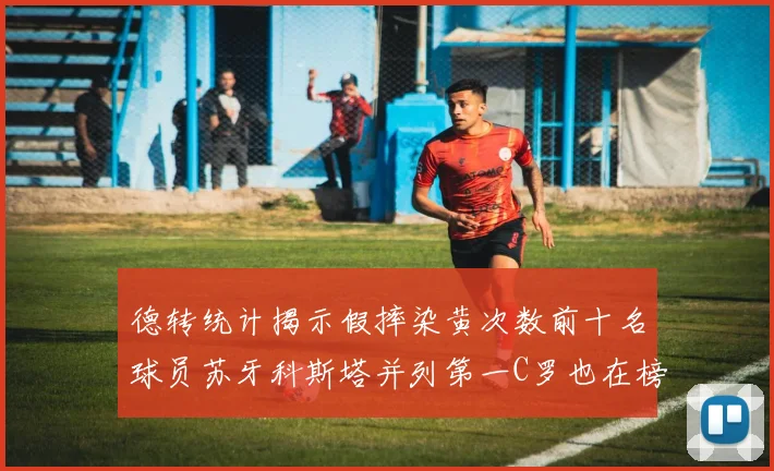 德转统计揭示假摔染黄次数前十名球员苏牙科斯塔并列第一C罗也在榜单中
