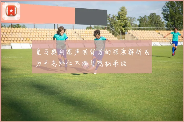 皇马奥利塞声明背后的深意解析或为平息拜仁不满与隐秘承诺