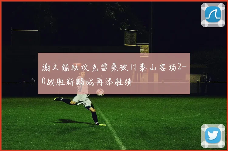 谢文能助攻克雷桑破门泰山客场2-0战胜新鹏城再添胜绩