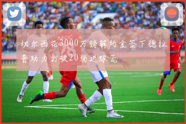 切尔西花3000万镑解约金签下德拉普助力打破20场进球荒