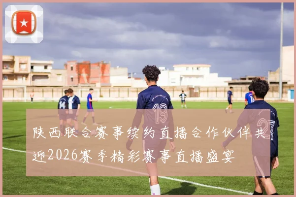 陕西联合赛事续约直播合作伙伴共迎2026赛季精彩赛事直播盛宴