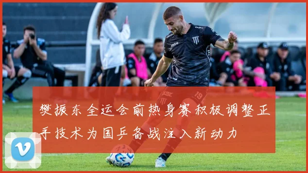 樊振东全运会前热身赛积极调整正手技术为国乒备战注入新动力